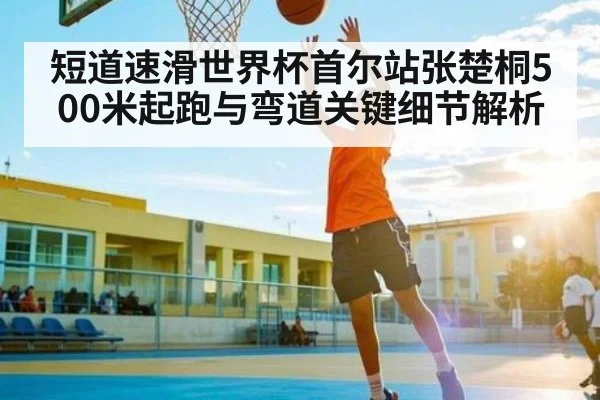短道速滑世界杯首尔站张楚桐500米起跑与弯道关键细节解析